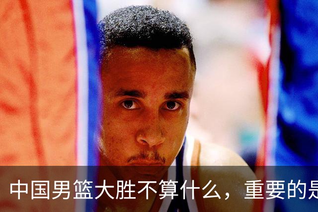 中国男篮大胜不算什么，重要的是这三件事，世界杯出线难度很大