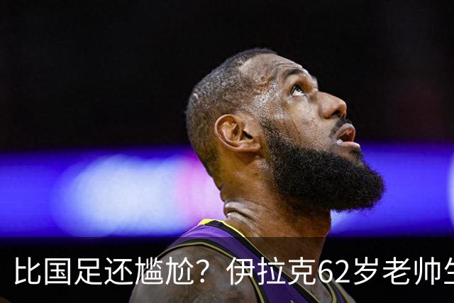 比国足还尴尬？伊拉克62岁老帅生无可恋：0-5耻辱 3连败丢12球出局